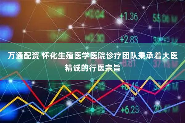 万通配资 怀化生殖医学医院诊疗团队秉承着大医精诚的行医宗旨