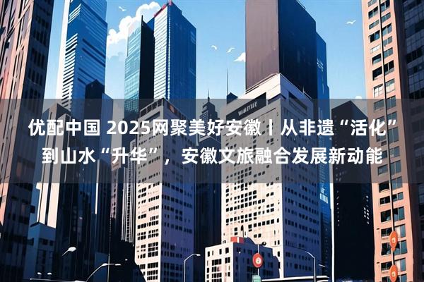 优配中国 2025网聚美好安徽丨从非遗“活化”到山水“升华”，安徽文旅融合发展新动能