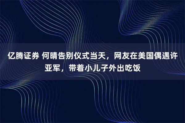 亿腾证券 何晴告别仪式当天，网友在美国偶遇许亚军，带着小儿子外出吃饭
