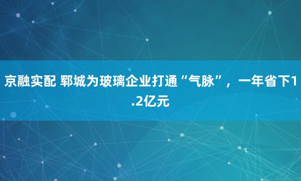 京融实配 郓城为玻璃企业打通“气脉”，一年省下1.2亿元