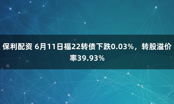 保利配资 6月11日福22转债下跌0.03%,转股溢价率39.93%