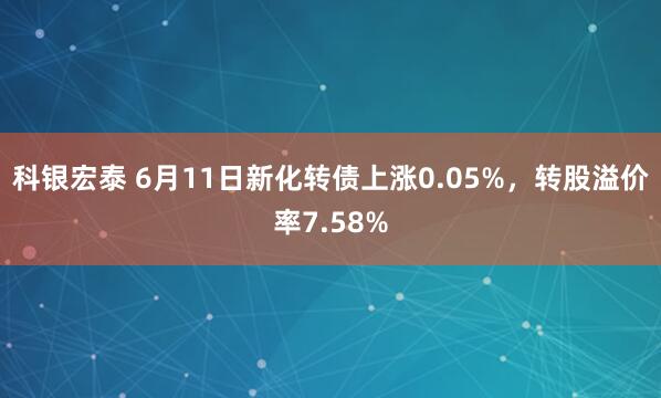 科银宏泰 6月11日新化转债上涨0.05%,转股溢价率7.58%