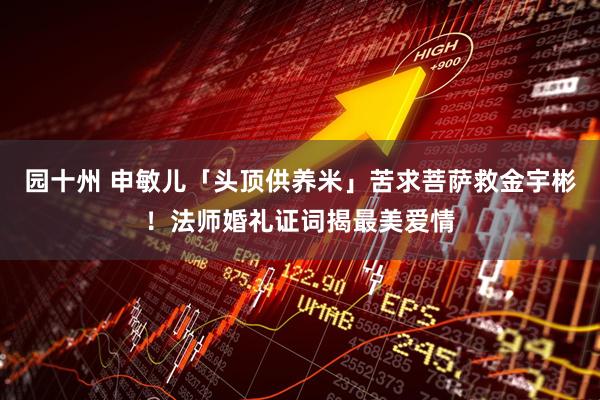 园十州 申敏儿「头顶供养米」苦求菩萨救金宇彬！法师婚礼证词揭最美爱情