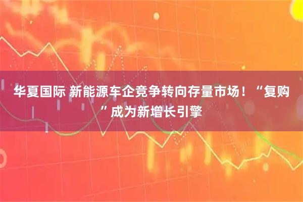 华夏国际 新能源车企竞争转向存量市场!“复购”成为新增长引擎