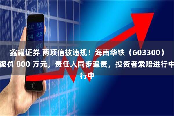鑫耀证券 两项信披违规！海南华铁（603300）被罚 800 万元，责任人同步追责，投资者索赔进行中