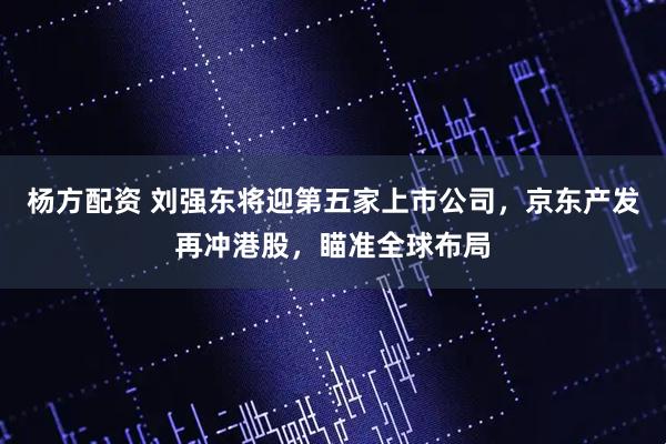 杨方配资 刘强东将迎第五家上市公司，京东产发再冲港股，瞄准全球布局