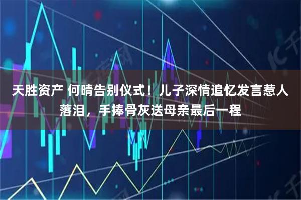 天胜资产 何晴告别仪式！儿子深情追忆发言惹人落泪，手捧骨灰送母亲最后一程