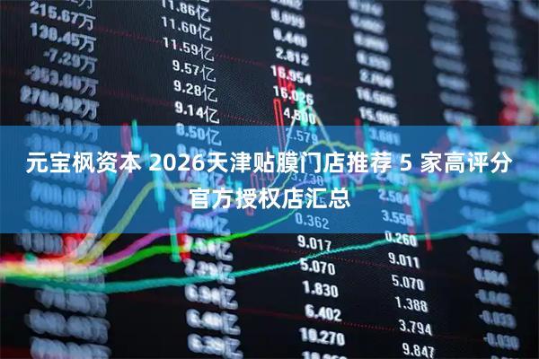 元宝枫资本 2026天津贴膜门店推荐 5 家高评分官方授权店汇总