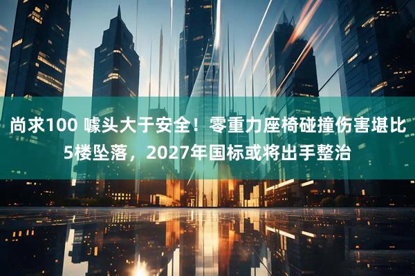 尚求100 噱头大于安全！零重力座椅碰撞伤害堪比5楼坠落，2027年国标或将出手整治