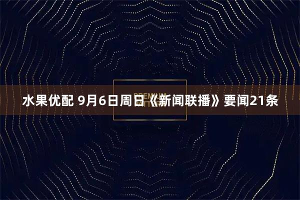 水果优配 9月6日周日《新闻联播》要闻21条